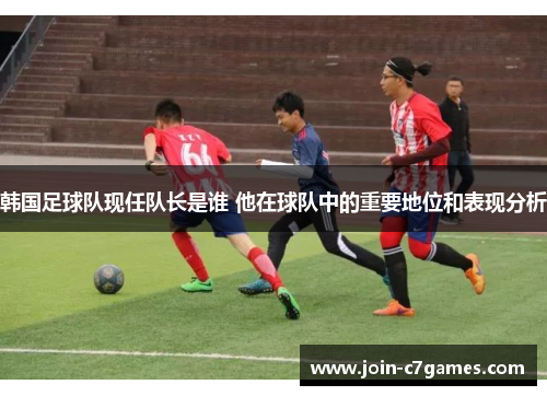 韩国足球队现任队长是谁 他在球队中的重要地位和表现分析